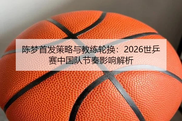 陈梦首发策略与教练轮换：2026世乒赛中国队节奏影响解析