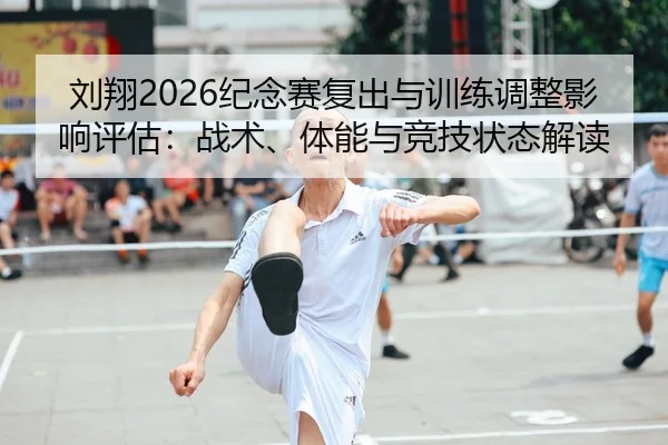 刘翔2026纪念赛复出与训练调整影响评估：战术、体能与竞技状态解读